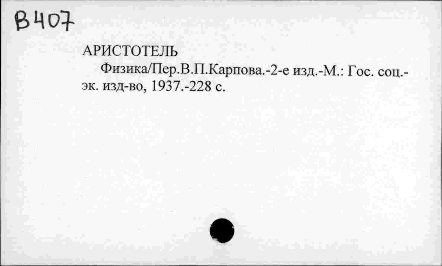 ﻿е>цс?ч-
АРИСТОТЕЛЬ
Физика/Пер.В.П.Карпова.-2-е изд.-М.: Гос. соц,-эк. изд-во, 1937.-228 с.